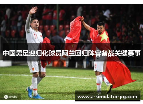 中国男足迎归化球员阿兰回归阵容备战关键赛事