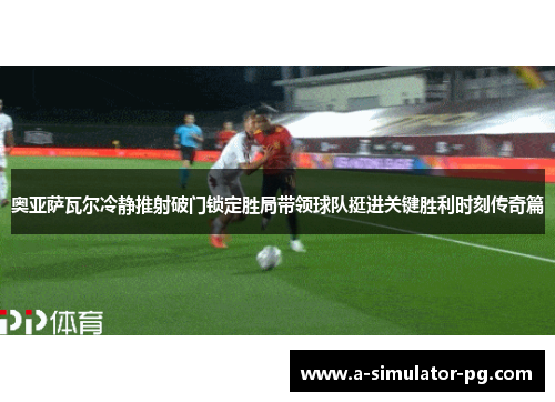 奥亚萨瓦尔冷静推射破门锁定胜局带领球队挺进关键胜利时刻传奇篇