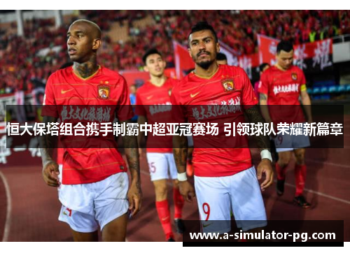 恒大保塔组合携手制霸中超亚冠赛场 引领球队荣耀新篇章