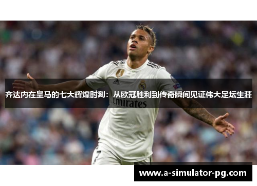 齐达内在皇马的七大辉煌时刻：从欧冠胜利到传奇瞬间见证伟大足坛生涯