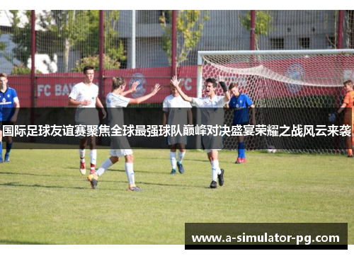 国际足球友谊赛聚焦全球最强球队巅峰对决盛宴荣耀之战风云来袭
